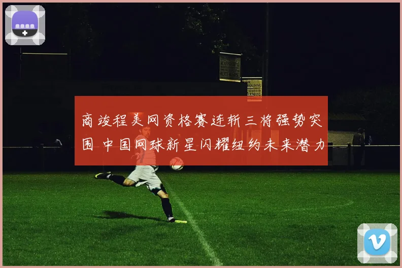 商竣程美网资格赛连斩三将强势突围 中国网球新星闪耀纽约未来潜力无限可期
