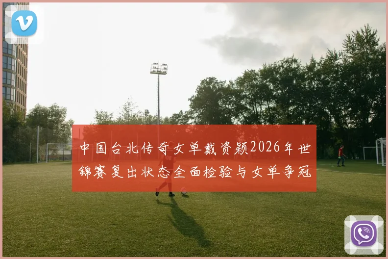 中国台北传奇女单戴资颖2026年世锦赛复出状态全面检验与女单争冠格局前瞻