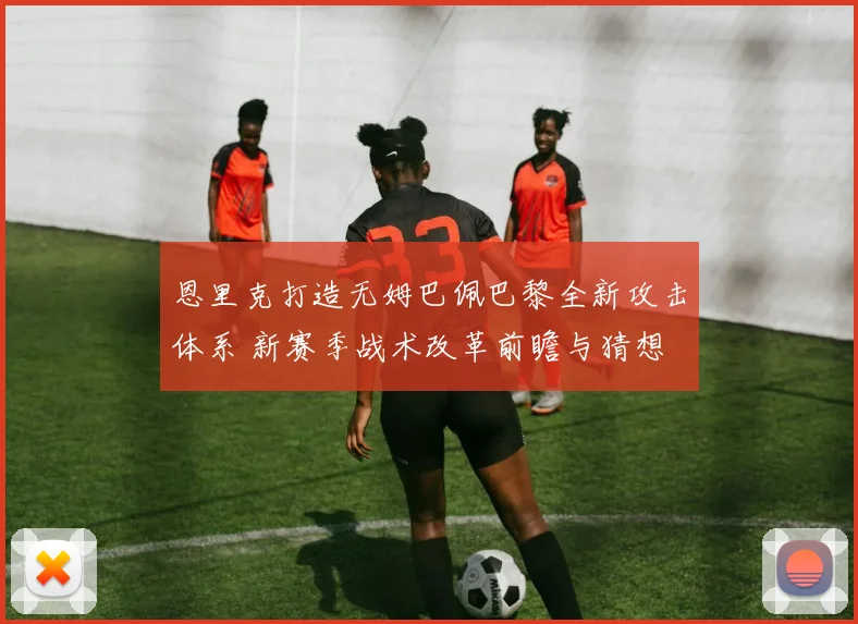 恩里克打造无姆巴佩巴黎全新攻击体系 新赛季战术改革前瞻与猜想