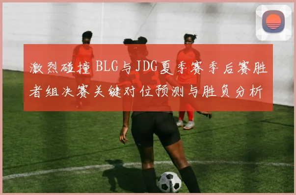激烈碰撞 BLG与JDG夏季赛季后赛胜者组决赛关键对位预测与胜负分析