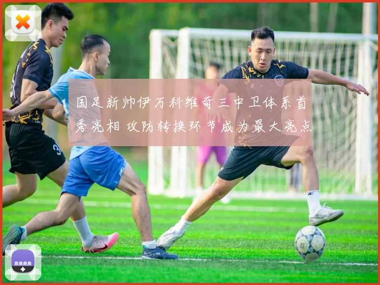 国足新帅伊万科维奇三中卫体系首秀亮相 攻防转换环节成为最大亮点