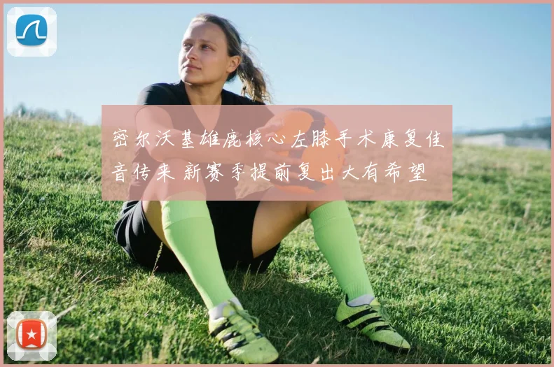 密尔沃基雄鹿核心左膝手术康复佳音传来 新赛季提前复出大有希望
