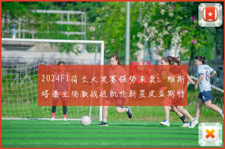 2024F1荷兰大奖赛强势来袭：维斯塔潘主场激战迈凯伦新星皮亚斯特里，胜算几何全方位解读