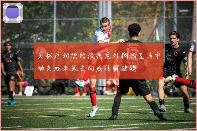 贝林厄姆续约谈判意外搁浅皇马中场支柱未来去向成待解谜题