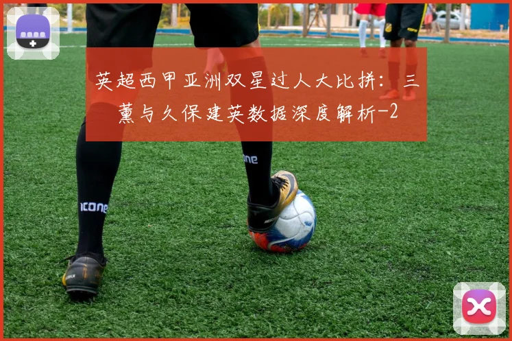 英超西甲亚洲双星过人大比拼：三笘薰与久保建英数据深度解析