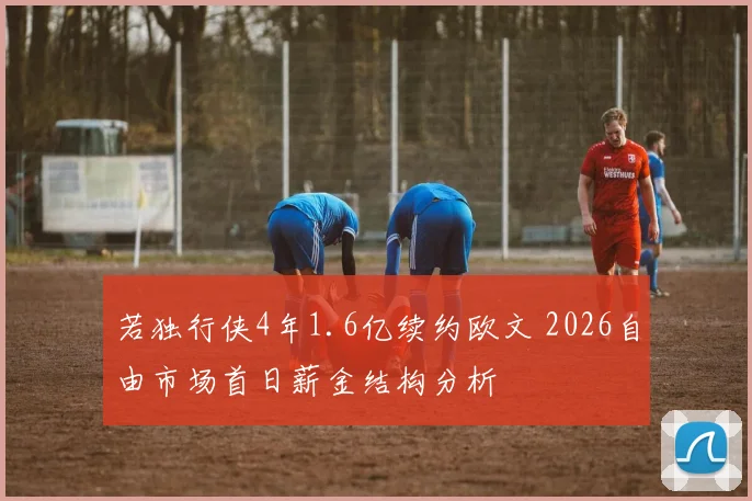 若独行侠4年1.6亿续约欧文 2026自由市场首日薪金结构分析
