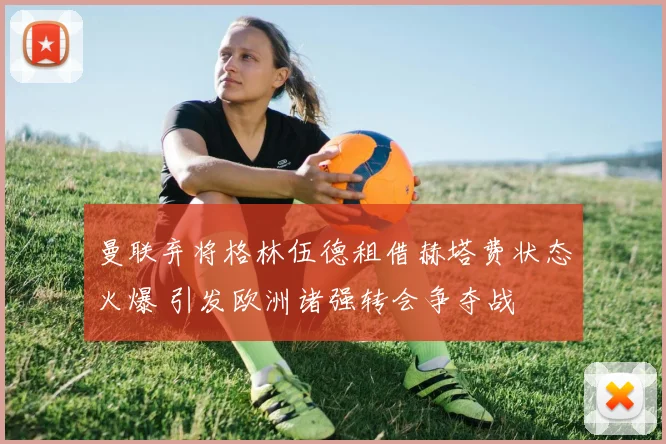 曼联弃将格林伍德租借赫塔费状态火爆 引发欧洲诸强转会争夺战