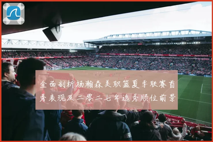 全面剖析杨瀚森美职篮夏季联赛首秀表现及二零二七年选秀顺位前景