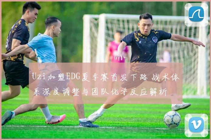 Uzi加盟EDG夏季赛首发下路 战术体系深度调整与团队化学反应解析
