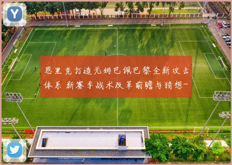 恩里克打造无姆巴佩巴黎全新攻击体系 新赛季战术改革前瞻与猜想
