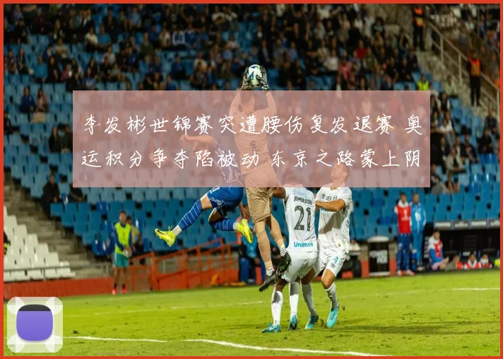 李发彬世锦赛突遭腰伤复发退赛 奥运积分争夺陷被动 东京之路蒙上阴影