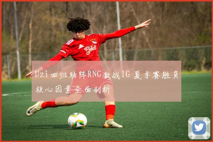 Uzi回归助阵RNG激战IG 夏季赛胜负核心因素全面剖析