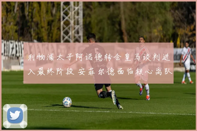 利物浦太子阿诺德转会皇马谈判进入最终阶段 安菲尔德面临核心离队重建抉择