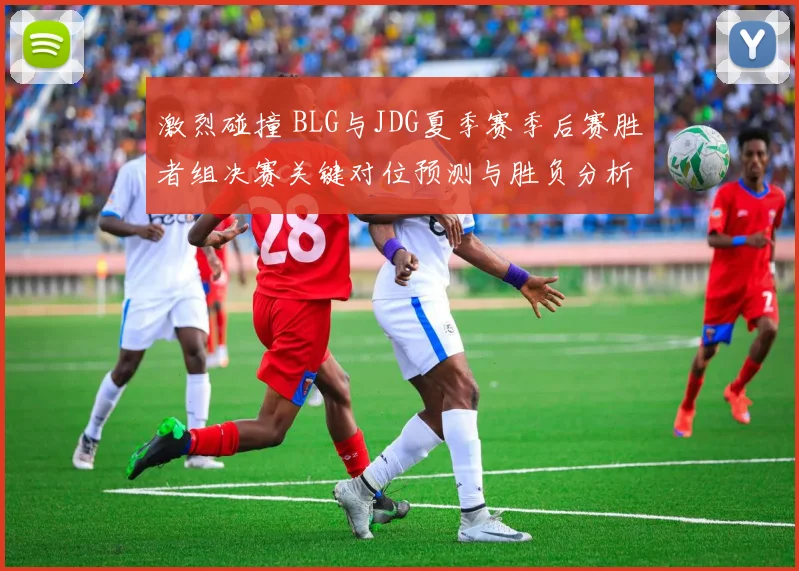 激烈碰撞 BLG与JDG夏季赛季后赛胜者组决赛关键对位预测与胜负分析