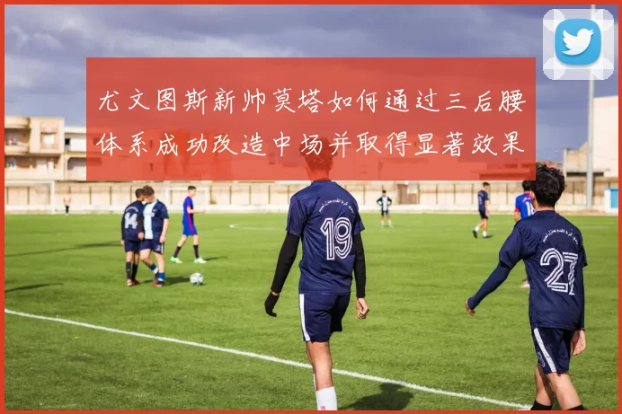 尤文图斯新帅莫塔如何通过三后腰体系成功改造中场并取得显著效果