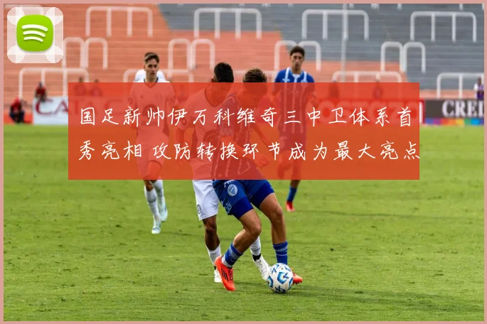 国足新帅伊万科维奇三中卫体系首秀亮相 攻防转换环节成为最大亮点