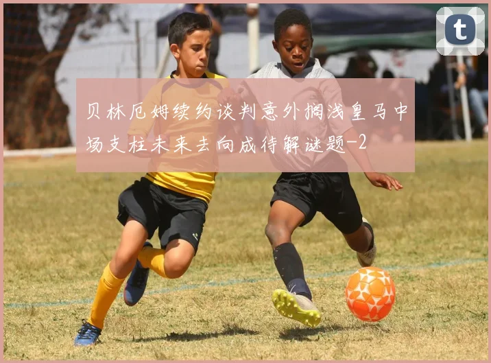 贝林厄姆续约谈判意外搁浅皇马中场支柱未来去向成待解谜题