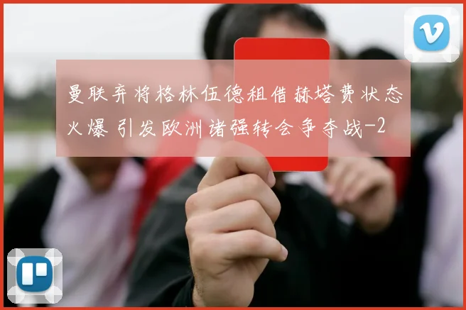 曼联弃将格林伍德租借赫塔费状态火爆 引发欧洲诸强转会争夺战