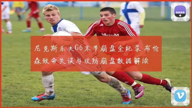 尼克斯东决G6末节崩盘全纪录 布伦森致命失误与攻防崩盘数据解读